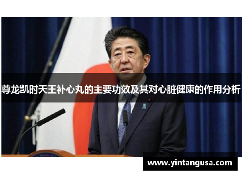 尊龙凯时天王补心丸的主要功效及其对心脏健康的作用分析